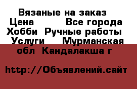 Вязаные на заказ › Цена ­ 800 - Все города Хобби. Ручные работы » Услуги   . Мурманская обл.,Кандалакша г.